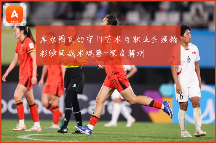 库尔图瓦的守门艺术与职业生涯精彩瞬间战术观察-深度解析