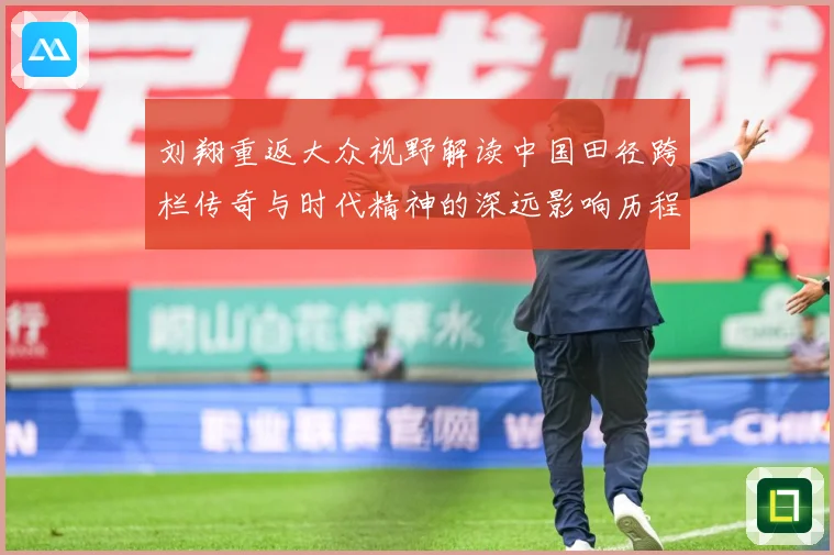 刘翔重返大众视野解读中国田径跨栏传奇与时代精神的深远影响历程-深度解析
