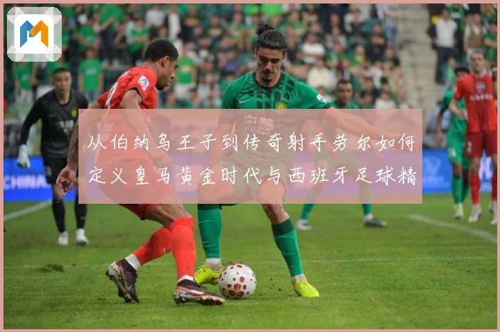 从伯纳乌王子到传奇射手劳尔如何定义皇马黄金时代与西班牙足球精数据研判-深度解析