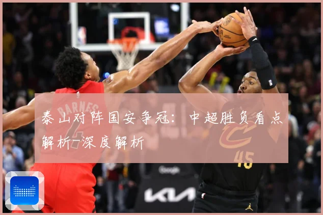 泰山对阵国安争冠：中超胜负看点解析-深度解析