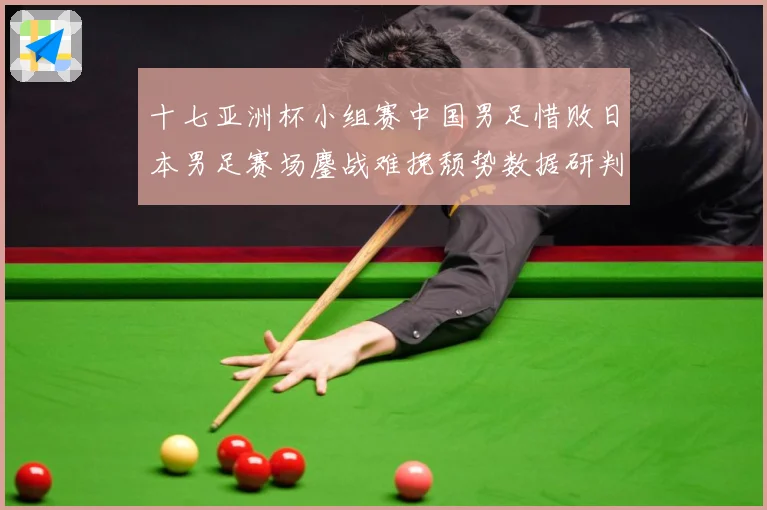十七亚洲杯小组赛中国男足惜败日本男足赛场鏖战难挽颓势数据研判-深度解析