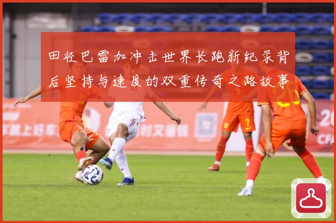田径巴雷加冲击世界长跑新纪录背后坚持与速度的双重传奇之路故事成长观察-深度解析