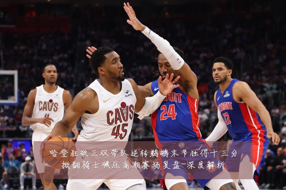 哈登狂砍三双带队逆转鹈鹕末节独得十三分掀翻骑士碾压高潮赛场复盘-深度解析